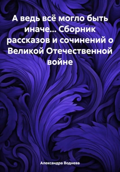 А ведь всё могло быть иначе… Сборник рассказов и сочинений о Великой Отечественной войне